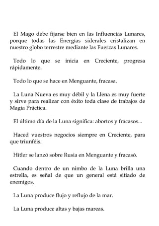 El Mago debe fijarse bien en las Influencias Lunares,
porque todas las Energías siderales cristalizan en
nuestro globo terrestre mediante las Fuerzas Lunares.

 Todo lo que se inicia en Creciente, progresa
rápidamente.

 Todo lo que se hace en Menguante, fracasa.

 La Luna Nueva es muy débil y la Llena es muy fuerte
y sirve para realizar con éxito toda clase de trabajos de
Magia Práctica.

 El último día de la Luna significa: abortos y fracasos...

 Haced vuestros negocios siempre en Creciente, para
que triunféis.

 Hitler se lanzó sobre Rusia en Menguante y fracasó.

 Cuando dentro de un nimbo de la Luna brilla una
estrella, es señal de que un general está sitiado de
enemigos.

 La Luna produce flujo y reflujo de la mar.

 La Luna produce altas y bajas mareas.
 