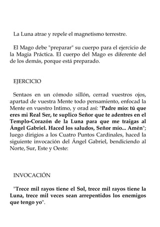 La Luna atrae y repele el magnetismo terrestre.

  El Mago debe "preparar" su cuerpo para el ejercicio de
la Magia Práctica. El cuerpo del Mago es diferente del
de los demás, porque está preparado.


 EJERCICIO

  Sentaos en un cómodo sillón, cerrad vuestros ojos,
apartad de vuestra Mente todo pensamiento, enfocad la
Mente en vuestro Intimo, y orad así: "Padre mío: tú que
eres mi Real Ser, te suplico Señor que te adentres en el
Templo-Corazón de la Luna para que me traigas al
Ángel Gabriel. Haced los saludos, Señor mío... Amén";
luego dirigios a los Cuatro Puntos Cardinales, haced la
siguiente invocación del Ángel Gabriel, bendiciendo al
Norte, Sur, Este y Oeste:



 INVOCACIÓN

 "Trece mil rayos tiene el Sol, trece mil rayos tiene la
Luna, trece mil veces sean arrepentidos los enemigos
que tengo yo".
 