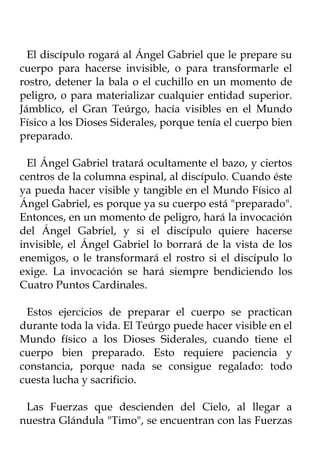 El discípulo rogará al Ángel Gabriel que le prepare su
cuerpo para hacerse invisible, o para transformarle el
rostro, detener la bala o el cuchillo en un momento de
peligro, o para materializar cualquier entidad superior.
Jámblico, el Gran Teúrgo, hacía visibles en el Mundo
Físico a los Dioses Siderales, porque tenía el cuerpo bien
preparado.

  El Ángel Gabriel tratará ocultamente el bazo, y ciertos
centros de la columna espinal, al discípulo. Cuando éste
ya pueda hacer visible y tangible en el Mundo Físico al
Ángel Gabriel, es porque ya su cuerpo está "preparado".
Entonces, en un momento de peligro, hará la invocación
del Ángel Gabriel, y si el discípulo quiere hacerse
invisible, el Ángel Gabriel lo borrará de la vista de los
enemigos, o le transformará el rostro si el discípulo lo
exige. La invocación se hará siempre bendiciendo los
Cuatro Puntos Cardinales.

 Estos ejercicios de preparar el cuerpo se practican
durante toda la vida. El Teúrgo puede hacer visible en el
Mundo físico a los Dioses Siderales, cuando tiene el
cuerpo bien preparado. Esto requiere paciencia y
constancia, porque nada se consigue regalado: todo
cuesta lucha y sacrificio.

 Las Fuerzas que descienden del Cielo, al llegar a
nuestra Glándula "Timo", se encuentran con las Fuerzas
 