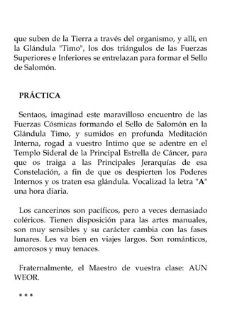 que suben de la Tierra a través del organismo, y allí, en
la Glándula "Timo", los dos triángulos de las Fuerzas
Superiores e Inferiores se entrelazan para formar el Sello
de Salomón.


 PRÁCTICA

  Sentaos, imaginad este maravilloso encuentro de las
Fuerzas Cósmicas formando el Sello de Salomón en la
Glándula Timo, y sumidos en profunda Meditación
Interna, rogad a vuestro Intimo que se adentre en el
Templo Sideral de la Principal Estrella de Cáncer, para
que os traiga a las Principales Jerarquías de esa
Constelación, a fin de que os despierten los Poderes
Internos y os traten esa glándula. Vocalizad la letra "A"
una hora diaria.

  Los cancerinos son pacíficos, pero a veces demasiado
coléricos. Tienen disposición para las artes manuales,
son muy sensibles y su carácter cambia con las fases
lunares. Les va bien en viajes largos. Son románticos,
amorosos y muy tenaces.

 Fraternalmente, el Maestro de vuestra clase: AUN
WEOR.

 ***
 