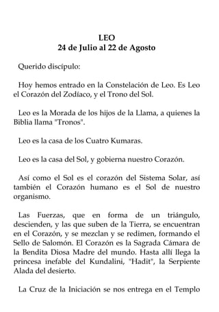 LEO
             24 de Julio al 22 de Agosto

 Querido discípulo:

  Hoy hemos entrado en la Constelación de Leo. Es Leo
el Corazón del Zodíaco, y el Trono del Sol.

 Leo es la Morada de los hijos de la Llama, a quienes la
Biblia llama "Tronos".

 Leo es la casa de los Cuatro Kumaras.

 Leo es la casa del Sol, y gobierna nuestro Corazón.

  Así como el Sol es el corazón del Sistema Solar, así
también el Corazón humano es el Sol de nuestro
organismo.

  Las Fuerzas, que en forma de un triángulo,
descienden, y las que suben de la Tierra, se encuentran
en el Corazón, y se mezclan y se redimen, formando el
Sello de Salomón. El Corazón es la Sagrada Cámara de
la Bendita Diosa Madre del mundo. Hasta allí llega la
princesa inefable del Kundalini, "Hadit", la Serpiente
Alada del desierto.

 La Cruz de la Iniciación se nos entrega en el Templo
 