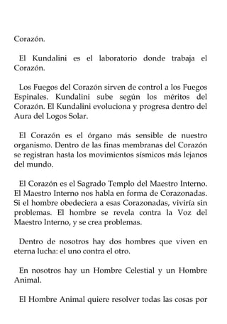 Corazón.

 El Kundalini es el laboratorio donde trabaja el
Corazón.

 Los Fuegos del Corazón sirven de control a los Fuegos
Espinales. Kundalini sube según los méritos del
Corazón. El Kundalini evoluciona y progresa dentro del
Aura del Logos Solar.

 El Corazón es el órgano más sensible de nuestro
organismo. Dentro de las finas membranas del Corazón
se registran hasta los movimientos sísmicos más lejanos
del mundo.

 El Corazón es el Sagrado Templo del Maestro Interno.
El Maestro Interno nos habla en forma de Corazonadas.
Si el hombre obedeciera a esas Corazonadas, viviría sin
problemas. El hombre se revela contra la Voz del
Maestro Interno, y se crea problemas.

  Dentro de nosotros hay dos hombres que viven en
eterna lucha: el uno contra el otro.

 En nosotros hay un Hombre Celestial y un Hombre
Animal.

 El Hombre Animal quiere resolver todas las cosas por
 