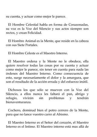 su cuenta, y actuar como mejor le parece.

  El Hombre Celestial habla en forma de Corazonadas,
su voz es la Voz del Silencio y sus actos siempre son
rectos, y crean Felicidad.

 El Hombre Animal es la Mente, que reside en la cabeza
con sus Siete Portales.

 El Hombre Celeste es el Maestro Interno.

 El Maestro ordena y la Mente no le obedece, ella
quiere resolver todas las cosas por su cuenta y actuar
como mejor le parece, sin tener en cuenta para nada las
órdenes del Maestro Interno. Como consecuencia de
esto, surge necesariamente el dolor y la amargura, que
son el resultado de la acción errada y del esfuerzo inútil.

  Dichosos los que sólo se mueven con la Voz del
Silencio, a ellos nunca les faltará el pan, abrigo y
refugio,   vivirán   sin   problemas     y   tendrán
bienaventuranza.

 Cochero, dominad bien el potro cerrero de la Mente,
para que no lance vuestro carro al Abismo.

  El Maestro Interno es el Señor del corazón, el Maestro
Interno es el Intimo. El Maestro interno está mas allá de
 