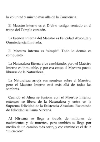la voluntad y mucho mas allá de la Conciencia.

  El Maestro interno es el Divino testigo, sentado en el
trono del Templo corazón.

 La Esencia Interna del Maestro es Felicidad Absoluta y
Omnisciencia ilimitada.

 El Maestro Interno es "simple". Todo lo demás es
compuesto.

  La Naturaleza Eterna vive cambiando, pero el Maestro
Interno es inmutable, y por esa causa el Maestro puede
librarse de la Naturaleza.

 La Naturaleza arroja sus sombras sobre el Maestro,
pero el Maestro Interno está más allá de todas las
sombras.

 Cuando el Alma se fusiona con el Maestro Interno,
entonces se libera de la Naturaleza y entra en la
Suprema Felicidad de la Existencia Absoluta. Ese estado
de Felicidad se llama Nirvana.

  Al Nirvana se llega a través de millones de
nacimientos y de muertes, pero también se llega por
medio de un camino más corto, y ese camino es el de la
"Iniciación".
 