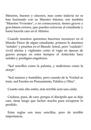Menores, buenos y sinceros, mas como todavía no se
han fusionado con su Maestro Interno, son también
"Muertos Vivientes", y en consecuencia, tienen graves y
gravísimos errores, que pueden extraviar al estudiante y
hasta hacerle caer en el Abismo.

  Cuando nosotros queremos hacernos reconocer en el
Mundo Físico de algún estudiante, primero le daremos
"señales" y pruebas en el Mundo Astral, pero "cuidado":
vivid alertas y vigilantes como el vigía en épocas de
guerra porque en estos tiempos el Anticristo hace
señales y prodigios engañosos.

  "Sed sencillos como la paloma, y maliciosos como la
sierpe".

  "Sed mansos y humildes, pero cuando de la Verdad se
trate, sed Fuertes en Pensamiento, Palabra y Obra".

 Cuanto más alto estéis, más terrible será una caída.

 Cuidaos, pues, de caer, porque el discípulo que se deja
caer, tiene luego que luchar mucho para recuperar lo
perdido.

 Estas reglas son muy sencillas, pero de terrible
importancia.
 