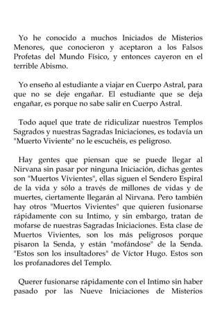 Yo he conocido a muchos Iniciados de Misterios
Menores, que conocieron y aceptaron a los Falsos
Profetas del Mundo Físico, y entonces cayeron en el
terrible Abismo.

 Yo enseño al estudiante a viajar en Cuerpo Astral, para
que no se deje engañar. El estudiante que se deja
engañar, es porque no sabe salir en Cuerpo Astral.

 Todo aquel que trate de ridiculizar nuestros Templos
Sagrados y nuestras Sagradas Iniciaciones, es todavía un
"Muerto Viviente" no le escuchéis, es peligroso.

  Hay gentes que piensan que se puede llegar al
Nirvana sin pasar por ninguna Iniciación, dichas gentes
son "Muertos Vivientes", ellas siguen el Sendero Espiral
de la vida y sólo a través de millones de vidas y de
muertes, ciertamente llegarán al Nirvana. Pero también
hay otros "Muertos Vivientes" que quieren fusionarse
rápidamente con su Intimo, y sin embargo, tratan de
mofarse de nuestras Sagradas Iniciaciones. Esta clase de
Muertos Vivientes, son los más peligrosos porque
pisaron la Senda, y están "mofándose" de la Senda.
"Estos son los insultadores" de Víctor Hugo. Estos son
los profanadores del Templo.

 Querer fusionarse rápidamente con el Intimo sin haber
pasado por las Nueve Iniciaciones de Misterios
 