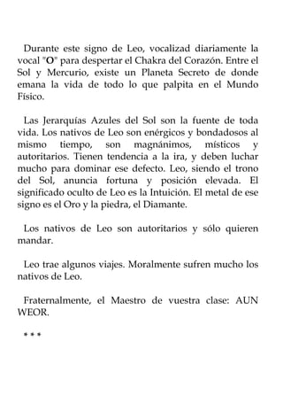 Durante este signo de Leo, vocalizad diariamente la
vocal "O" para despertar el Chakra del Corazón. Entre el
Sol y Mercurio, existe un Planeta Secreto de donde
emana la vida de todo lo que palpita en el Mundo
Físico.

  Las Jerarquías Azules del Sol son la fuente de toda
vida. Los nativos de Leo son enérgicos y bondadosos al
mismo tiempo, son magnánimos, místicos y
autoritarios. Tienen tendencia a la ira, y deben luchar
mucho para dominar ese defecto. Leo, siendo el trono
del Sol, anuncia fortuna y posición elevada. El
significado oculto de Leo es la Intuición. El metal de ese
signo es el Oro y la piedra, el Diamante.

 Los nativos de Leo son autoritarios y sólo quieren
mandar.

 Leo trae algunos viajes. Moralmente sufren mucho los
nativos de Leo.

 Fraternalmente, el Maestro de vuestra clase: AUN
WEOR.

 ***
 