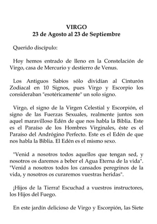 VIRGO
         23 de Agosto al 23 de Septiembre

 Querido discípulo:

 Hoy hemos entrado de lleno en la Constelación de
Virgo, casa de Mercurio y destierro de Venus.

 Los Antiguos Sabios sólo dividían al Cinturón
Zodiacal en 10 Signos, pues Virgo y Escorpio los
consideraban "esotéricamente" un solo signo.

  Virgo, el signo de la Virgen Celestial y Escorpión, el
signo de las Fuerzas Sexuales, realmente juntos son
aquel maravilloso Edén de que nos habla la Biblia. Este
es el Paraíso de los Hombres Virginales, éste es el
Paraíso del Andrógino Perfecto. Este es el Edén de que
nos habla la Biblia. El Edén es el mismo sexo.

 "Venid a nosotros todos aquellos que tengan sed, y
nosotros os daremos a beber el Agua Eterna de la vida".
"Venid a nosotros todos los cansados peregrinos de la
vida, y nosotros os curaremos vuestras heridas".

  ¡Hijos de la Tierra! Escuchad a vuestros instructores,
los Hijos del Fuego.

 En este jardín delicioso de Virgo y Escorpión, las Siete
 