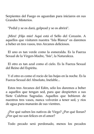 Serpientes del Fuego os aguardan para iniciaros en sus
Grandes Misterios.

 "Pedid y se os dará, golpead y se os abrirá".

  ¡Mira! ¡Hijo mío! Aquí está el Sello del Corazón. A
aquellos que visitaren nuestra "Isla Blanca" os daremos
a beber en tres vasos, tres Arcanos deliciosos.

 El uno es tan verde como la esmeralda. Es la Fuerza
Sexual de la Virgen-Madre, "Isis", la Naturaleza.

 El otro es tan azul como el cielo. Es la Fuerza Sexual
del Reino del Espíritu.

 Y el otro es como el rocío de las hojas en la noche. Es la
Fuerza Sexual del Absoluto, Inefable...

 Estos tres Arcanos del Edén, sólo los daremos a beber
a aquellos que tengan sed, para que despierten a sus
Siete Culebras Sagradas. Aquellos que bebieren de
nuestros tres vasos, nunca volverán a tener sed, y ríos
de agua pura manarán de sus vientres.

 ¿Por qué sufren los nativos de Virgo? ¿Por qué lloran?
¿Por qué no son felices en el amor?

 Todo pecado será perdonado, menos los pecados
 