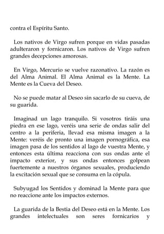 contra el Espíritu Santo.

 Los nativos de Virgo sufren porque en vidas pasadas
adulteraron y fornicaron. Los nativos de Virgo sufren
grandes decepciones amorosas.

 En Virgo, Mercurio se vuelve razonativo. La razón es
del Alma Animal. El Alma Animal es la Mente. La
Mente es la Cueva del Deseo.

 No se puede matar al Deseo sin sacarlo de su cueva, de
su guarida.

  Imaginad un lago tranquilo. Si vosotros tiráis una
piedra en ese lago, veréis una serie de ondas salir del
centro a la periferia, llevad esa misma imagen a la
Mente: veréis de pronto una imagen pornográfica, esa
imagen pasa de los sentidos al lago de vuestra Mente, y
entonces esta última reacciona con sus ondas ante el
impacto exterior, y sus ondas entonces golpean
fuertemente a nuestros órganos sexuales, produciendo
la excitación sexual que se consuma en la cópula.

 Subyugad los Sentidos y dominad la Mente para que
no reaccione ante los impactos externos.

 La guarida de la Bestia del Deseo está en la Mente. Los
grandes intelectuales son seres fornicarios y
 
