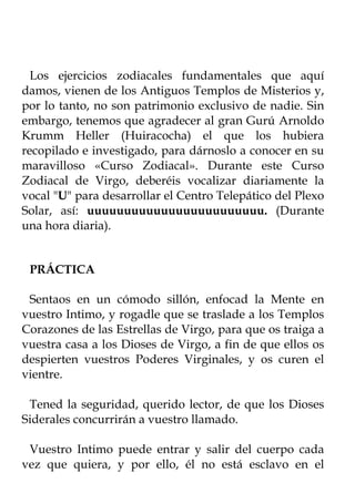 Los ejercicios zodiacales fundamentales que aquí
damos, vienen de los Antiguos Templos de Misterios y,
por lo tanto, no son patrimonio exclusivo de nadie. Sin
embargo, tenemos que agradecer al gran Gurú Arnoldo
Krumm Heller (Huiracocha) el que los hubiera
recopilado e investigado, para dárnoslo a conocer en su
maravilloso «Curso Zodiacal». Durante este Curso
Zodiacal de Virgo, deberéis vocalizar diariamente la
vocal "U" para desarrollar el Centro Telepático del Plexo
Solar, así: uuuuuuuuuuuuuuuuuuuuuuuu. (Durante
una hora diaria).


 PRÁCTICA

 Sentaos en un cómodo sillón, enfocad la Mente en
vuestro Intimo, y rogadle que se traslade a los Templos
Corazones de las Estrellas de Virgo, para que os traiga a
vuestra casa a los Dioses de Virgo, a fin de que ellos os
despierten vuestros Poderes Virginales, y os curen el
vientre.

 Tened la seguridad, querido lector, de que los Dioses
Siderales concurrirán a vuestro llamado.

 Vuestro Intimo puede entrar y salir del cuerpo cada
vez que quiera, y por ello, él no está esclavo en el
 