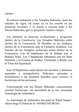 cuerpo.

 Él entrará realmente a los Templos Siderales, hará los
saludos de rigor, tal como ya os los enseñé en las
primeras lecciones y os traerá a vuestro lado a los
Dioses Siderales, que os preparan vuestro cuerpo.

  Los planetas se mueven, evolucionan y progresan
dentro de la Conciencia. Los Templos Siderales están
dentro de la Conciencia. El Hombre es un Zodíaco,
dentro de la Conciencia está el Cinturón Zodiacal. Las
Puertas de los Templos zodiacales están dentro de la
Conciencia. Los 10 Sephirotes de la Kábala son el
Sistema Solar. Los 7 Sephirotes Inferiores son los Siete
Planetas, y la Corona de Kether, Chokmah, y Binah, son
el Trino Sol Espiritual.

  Esos 10 Sephirotes están dentro de nosotros y debemos
aprender a manipularlos. Debemos aprender a
trasladarnos a las distintas Estrellas para conocer el
horóscopo de las personas.

 Conversando con los Dioses Siderales, conoceremos
nuestro horóscopo, sin necesidad de la tan cacareada
Astrología de Aritmética.

 La Astrología de Aritmética fue para la "Edad Negra".
Ahora llegó la Edad de la "ASTRO-TEURGIA".
 