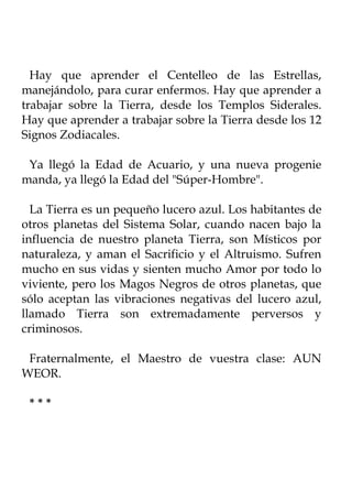 Hay que aprender el Centelleo de las Estrellas,
manejándolo, para curar enfermos. Hay que aprender a
trabajar sobre la Tierra, desde los Templos Siderales.
Hay que aprender a trabajar sobre la Tierra desde los 12
Signos Zodiacales.

 Ya llegó la Edad de Acuario, y una nueva progenie
manda, ya llegó la Edad del "Súper-Hombre".

  La Tierra es un pequeño lucero azul. Los habitantes de
otros planetas del Sistema Solar, cuando nacen bajo la
influencia de nuestro planeta Tierra, son Místicos por
naturaleza, y aman el Sacrificio y el Altruismo. Sufren
mucho en sus vidas y sienten mucho Amor por todo lo
viviente, pero los Magos Negros de otros planetas, que
sólo aceptan las vibraciones negativas del lucero azul,
llamado Tierra son extremadamente perversos y
criminosos.

 Fraternalmente, el Maestro de vuestra clase: AUN
WEOR.

 ***
 