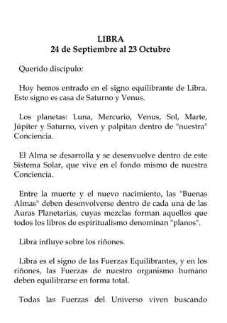 LIBRA
           24 de Septiembre al 23 Octubre

 Querido discípulo:

 Hoy hemos entrado en el signo equilibrante de Libra.
Este signo es casa de Saturno y Venus.

  Los planetas: Luna, Mercurio, Venus, Sol, Marte,
Júpiter y Saturno, viven y palpitan dentro de "nuestra"
Conciencia.

 El Alma se desarrolla y se desenvuelve dentro de este
Sistema Solar, que vive en el fondo mismo de nuestra
Conciencia.

  Entre la muerte y el nuevo nacimiento, las "Buenas
Almas" deben desenvolverse dentro de cada una de las
Auras Planetarias, cuyas mezclas forman aquellos que
todos los libros de espiritualismo denominan "planos".

 Libra influye sobre los riñones.

  Libra es el signo de las Fuerzas Equilibrantes, y en los
riñones, las Fuerzas de nuestro organismo humano
deben equilibrarse en forma total.

 Todas las Fuerzas del Universo viven buscando
 