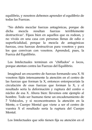 equilibrio, y nosotros debemos aprender el equilibrio de
todas las Fuerzas.

  "No debéis mezclar fuerzas antagónicas, porque de
dicha     mezcla     resultan   fuerzas   terriblemente
destructivas". Fijaos bien en aquellos que os rodean, y
no viváis en una casa con personas llenas de odio o
superficialidad, porque la mezcla de antagónicas
fuerzas, crea fuerzas destructivas para vosotros y para
los que convivan con vosotros. Aprended, pues, la
Fuerza del Equilibrio.

 Los Intelectuales terminan en "chiflados" o locos,
porque atentan contra las Fuerzas del Equilibrio.

  Imaginad un encuentro de fuerzas formando una X. Si
vosotros fijáis intensamente la atención en el centro de
las fuerzas que forman la X, entonces entorpeceríais la
circulación de esas fuerzas que forman la X, y el
resultado sería la deformación y ruptura del centro o
núcleo de esa X. Ahora bien: llevemos este ejemplo al
hombre. Todo ser humano tiene un encadenamiento de
7 Vehículos, y si reconcentramos la atención en la
Mente, o Cuerpo Mental que viene a ser el centro de
vuestra X el resultado sería la ruptura del Cuerpo
Mental.

 Los Intelectuales que sólo tienen fija su atención en el
 