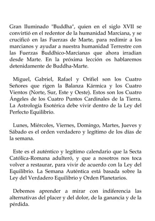 Gran Iluminado "Buddha", quien en el siglo XVII se
convirtió en el redentor de la humanidad Marciana, y se
crucificó en las Fuerzas de Marte, para redimir a los
marcianos y ayudar a nuestra humanidad Terrestre con
las Fuerzas Buddhico-Marcianas que ahora irradian
desde Marte. En la próxima lección os hablaremos
detenidamente de Buddha-Marte.

 Miguel, Gabriel, Rafael y Orifiel son los Cuatro
Señores que rigen la Balanza Kármica y los Cuatro
Vientos (Norte, Sur, Este y Oeste). Estos son los Cuatro
Ángeles de los Cuatro Puntos Cardinales de la Tierra.
La Astrología Esotérica debe vivir dentro de la Ley del
Perfecto Equilibrio.

  Lunes, Miércoles, Viernes, Domingo, Martes, Jueves y
Sábado es el orden verdadero y legítimo de los días de
la semana.

 Este es el auténtico y legítimo calendario que la Secta
Católica-Romana adulteró, y que a nosotros nos toca
volver a restaurar, para vivir de acuerdo con la Ley del
Equilibrio. La Semana Auténtica está basada sobre la
Ley del Verdadero Equilibrio y Orden Planetarios.

 Debemos aprender a mirar con indiferencia las
alternativas del placer y del dolor, de la ganancia y de la
pérdida.
 