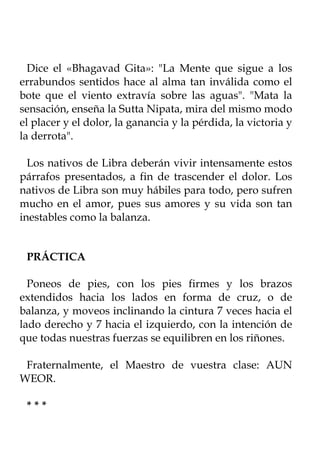 Dice el «Bhagavad Gita»: "La Mente que sigue a los
errabundos sentidos hace al alma tan inválida como el
bote que el viento extravía sobre las aguas". "Mata la
sensación, enseña la Sutta Nipata, mira del mismo modo
el placer y el dolor, la ganancia y la pérdida, la victoria y
la derrota".

  Los nativos de Libra deberán vivir intensamente estos
párrafos presentados, a fin de trascender el dolor. Los
nativos de Libra son muy hábiles para todo, pero sufren
mucho en el amor, pues sus amores y su vida son tan
inestables como la balanza.


 PRÁCTICA

  Poneos de pies, con los pies firmes y los brazos
extendidos hacia los lados en forma de cruz, o de
balanza, y moveos inclinando la cintura 7 veces hacia el
lado derecho y 7 hacia el izquierdo, con la intención de
que todas nuestras fuerzas se equilibren en los riñones.

 Fraternalmente, el Maestro de vuestra clase: AUN
WEOR.

 ***
 