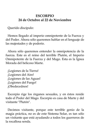 ESCORPIO
         24 de Octubre al 22 de Noviembre

 Querido discípulo:

  Hemos llegado al imperio omnipotente de la Fuerza y
del Poder. Ahora sólo queremos hablar en el lenguaje de
las majestades y de poderío.

  Ahora sólo queremos entender la omnipotencia de la
fuerza. Este es el reino del terrible Plutón, el Imperio
Omnipotente de la Fuerza y del Mago. Esta es la Ígnea
Morada del belicoso Marte.

 ¡Legiones de la Tierra!
 ¡Legiones del Aire!
 ¡Legiones de las Aguas!
 ¡Legiones del Fuego!
 ¡Obedecednos!

  Escorpio rige los órganos sexuales, y en éstos reside
todo el Poder del Mago. Escorpio es casa de Marte y del
visitante "Plutón".

  Decimos visitante, porque este terrible genio de la
magia práctica, no es de este Sistema Solar, es tan sólo
un visitante que está ayudando a todos los guerreros de
la rocallosa senda.
 