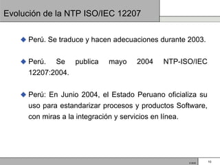 Evolución de la NTP ISO/IEC 12207


    Perú. Se traduce y hacen adecuaciones durante 2003.


    Perú.  Se publica      mayo    2004    NTP-ISO/IEC
     12207:2004.


    Perú: En Junio 2004, el Estado Peruano oficializa su
     uso para estandarizar procesos y productos Software,
     con miras a la integración y servicios en línea.




                                                   © BQS    10
 