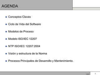 AGENDA

    Conceptos Claves

    Ciclo de Vida del Software

    Modelos de Proceso

    Modelo ISO/IEC 12207

    NTP ISO/IEC 12207:2004

    Visión y estructura de la Norma

    Procesos Principales de Desarrollo y Mantenimiento.



                                                           © BQS   2
 