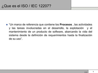 ¿Que es el ISO / IEC 12207?



     “Un marco de referencia que contiene los Procesos , las actividades
      y las tareas involucradas en el desarrollo, la explotación y el
      mantenimiento de un producto de software, abarcando la vida del
      sistema desde la definición de requerimientos hasta la finalización
      de su uso”.




                                                                  © BQS     6
 