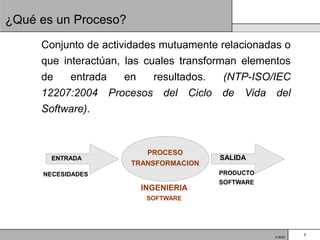 ¿Qué es un Proceso?
     Conjunto de actividades mutuamente relacionadas o
     que interactúan, las cuales transforman elementos
     de   entrada  en   resultados. (NTP-ISO/IEC
     12207:2004 Procesos del Ciclo de Vida del
     Software).


                         PROCESO
       ENTRADA                          SALIDA
                      TRANSFORMACION
     NECESIDADES                       PRODUCTO
                                       SOFTWARE
                        INGENIERIA
                         SOFTWARE




                                                  © BQS   7
 