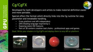 Cg/CgFX
Developed for both developers and artists to make material definition easier
and more portable.
Special effect file format which directly links into the Cg runtime for easy
parameter and tweakable handling.
   –   Cross platform and API-independent
   –   GPU Shading language inspired by C
   –   Exposing latest HW features
   –   Part of 3D content creation tool chains - professional apps and games
Goal: Write your shaders in Cg/CgFX and deploy them to any API or platform
 