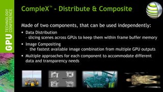 CompleX™ - Distribute & Composite

Made of two components, that can be used independently:
 Data Distribution
  – slicing scenes across GPUs to keep them within frame buffer memory
 Image Compositing
  – the fastest available image combination from multiple GPU outputs
 Multiple approaches for each component to accommodate different
  data and transparency needs
 