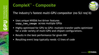 CompleX™ - Composite
The industry’s fastest multi-GPU compositor (no SLI req’d)

 Uses unique NVIDIA hw/driver features
  copy_tex_image across multiple GPUs
 Highly optimized for GPU to GPU: multiple transfer paths optimized
  for a wide variety of multi-GPU and chipset configurations.
 Results in the best performance for given HW
 Resulting event loop typically needs +2 lines of code
 