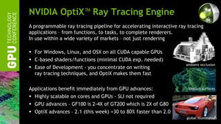 NVIDIA OptiX™ Ray Tracing Engine
A programmable ray tracing pipeline for accelerating interactive ray tracing
applications – from functions, to tasks, to complete renderers.
In use within a wide variety of markets – not just rendering

 For Windows, Linux, and OSX on all CUDA capable GPUs
 C-based shaders/functions (minimal CUDA exp. needed)
                                                                    ambient occlusion
 Ease of Development - you concentrate on writing
  ray tracing techniques, and OptiX makes them fast

Applications benefit immediately from GPU advances:                  implicit surfaces

 Highly scalable on cores and GPUs - SLI not required
 GPU advances – GF100 is 2-4X of GT200 which is 2X of G80
 OptiX advances – 2.1 (this week) +30 to 80% faster than 2.0
                                                                    global illumination
 