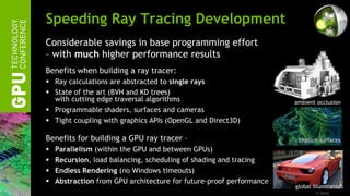 Speeding Ray Tracing Development
Considerable savings in base programming effort
– with much higher performance results
Benefits when building a ray tracer:
 Ray calculations are abstracted to single rays
 State of the art (BVH and KD trees)
  with cutting edge traversal algorithms                             ambient occlusion
 Programmable shaders, surfaces and cameras
 Tight coupling with graphics APIs (OpenGL and Direct3D)

Benefits for building a GPU ray tracer –                              implicit surfaces
   Parallelism (within the GPU and between GPUs)
   Recursion, load balancing, scheduling of shading and tracing
   Endless Rendering (no Windows timeouts)
   Abstraction from GPU architecture for future-proof performance
                                                                     global illumination
                                                                             © 2010
 