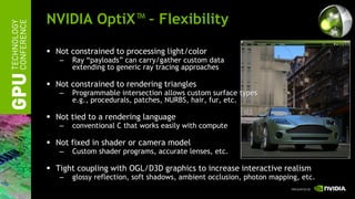 NVIDIA OptiX™ – Flexibility

 Not constrained to processing light/color
   –   Ray “payloads” can carry/gather custom data
       extending to generic ray tracing approaches

 Not constrained to rendering triangles
   –   Programmable intersection allows custom surface types
       e.g., procedurals, patches, NURBS, hair, fur, etc.

 Not tied to a rendering language
   –   conventional C that works easily with compute

 Not fixed in shader or camera model
   –   Custom shader programs, accurate lenses, etc.

 Tight coupling with OGL/D3D graphics to increase interactive realism
   –   glossy reflection, soft shadows, ambient occlusion, photon mapping, etc.
 