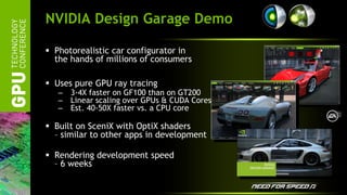 NVIDIA Design Garage Demo

 Photorealistic car configurator in
  the hands of millions of consumers

 Uses pure GPU ray tracing
   –   3-4X faster on GF100 than on GT200
   –   Linear scaling over GPUs & CUDA Cores
   –   Est. 40-50X faster vs. a CPU core

 Built on SceniX with OptiX shaders
  – similar to other apps in development

 Rendering development speed
  – 6 weeks
 