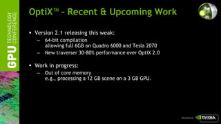 OptiX™ – Recent & Upcoming Work

 Version 2.1 releasing this weak:
   –   64-bit compilation
       allowing full 6GB on Quadro 6000 and Tesla 2070
   –   New traverser 30-80% performance over OptiX 2.0

 Work in progress:
   –   Out of core memory
       e.g., processing a 12 GB scene on a 3 GB GPU.




                                                         return
 