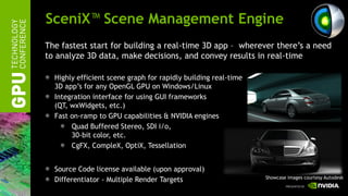 SceniX™ Scene Management Engine
The fastest start for building a real-time 3D app – wherever there’s a need
to analyze 3D data, make decisions, and convey results in real-time

  Highly efficient scene graph for rapidly building real-time
  3D app’s for any OpenGL GPU on Windows/Linux
  Integration interface for using GUI frameworks
  (QT, wxWidgets, etc.)
  Fast on-ramp to GPU capabilities & NVIDIA engines
       Quad Buffered Stereo, SDI i/o,
       30-bit color, etc.
       CgFX, CompleX, OptiX, Tessellation


  Source Code license available (upon approval)
                                                                Showcase images courtesy Autodesk
  Differentiator - Multiple Render Targets
 