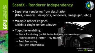 SceniX – Renderer Independency
 Separates rendering from destination
  (tiles, cameras, viewports, renderers, image gen, etc.)
 Multiple render engines
  within a single render window
 Together enabling:
  –   Stack Rendering (multiple techniques and renderers)
  –   Hybrid Rending (raster + ray tracing)
  –   Post Processing
  –   Platform Impendence
                                                     DeltaGen image courtesy RTT
 