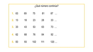 ¿Qué número continúa?
1. 63? 69 75 81 87 …
2. 13 18 23 28 33 …
3. 33 43 53 63 73 …
4. 62 68 76 84 92 …
5. 83 93 102 111 120 …
 