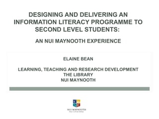 DESIGNING AND DELIVERING AN
INFORMATION LITERACY PROGRAMME TO
SECOND LEVEL STUDENTS:
AN NUI MAYNOOTH EXPERIENCE
ELAINE BEAN
LEARNING, TEACHING AND RESEARCH DEVELOPMENT
THE LIBRARY
NUI MAYNOOTH
 
