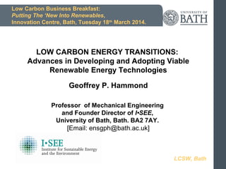 Low Carbon Business Breakfast:
Putting The ‘New Into Renewables,
Innovation Centre, Bath, Tuesday 18th
March 2014.
LOW CARBON ENERGY TRANSITIONS:
Advances in Developing and Adopting Viable
Renewable Energy Technologies
Geoffrey P. Hammond
Professor of Mechanical Engineering
and Founder Director of I•SEE,
University of Bath, Bath. BA2 7AY.
[Email: ensgph@bath.ac.uk]
LCSW, Bath
 