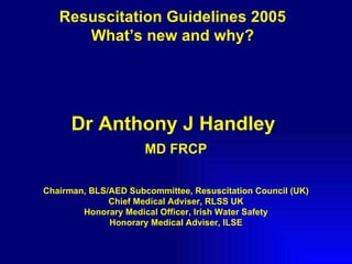 Resuscitation Guidelines 2005 What’s new and why? Dr Anthony J Handley  MD FRCP Chairman, BLS/AED Subcommittee, Resuscitation Council (UK) Chief Medical Adviser, RLSS UK Honorary Medical Officer, Irish Water Safety Honorary Medical Adviser, ILSE 