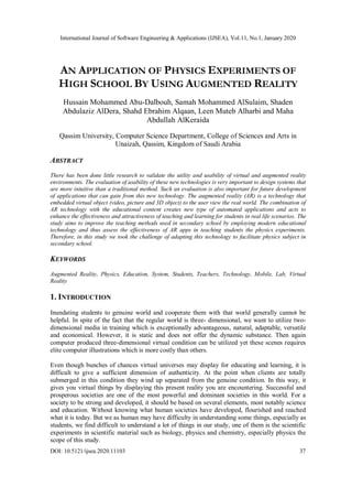 International Journal of Software Engineering & Applications (IJSEA), Vol.11, No.1, January 2020
DOI: 10.5121/ijsea.2020.11103 37
AN APPLICATION OF PHYSICS EXPERIMENTS OF
HIGH SCHOOL BY USING AUGMENTED REALITY
Hussain Mohammed Abu-Dalbouh, Samah Mohammed AlSulaim, Shaden
Abdulaziz AlDera, Shahd Ebrahim Alqaan, Leen Muteb Alharbi and Maha
Abdullah AlKeraida
Qassim University, Computer Science Department, College of Sciences and Arts in
Unaizah, Qassim, Kingdom of Saudi Arabia
ABSTRACT
There has been done little research to validate the utility and usability of virtual and augmented reality
environments. The evaluation of usability of these new technologies is very important to design systems that
are more intuitive than a traditional method. Such an evaluation is also important for future development
of applications that can gain from this new technology. The augmented reality (AR) is a technology that
embedded virtual object (video, picture and 3D object) to the user view the real world. The combination of
AR technology with the educational content creates new type of automated applications and acts to
enhance the effectiveness and attractiveness of teaching and learning for students in real life scenarios. The
study aims to improve the teaching methods used in secondary school by employing modern educational
technology and thus assess the effectiveness of AR apps in teaching students the physics experiments.
Therefore, in this study we took the challenge of adapting this technology to facilitate physics subject in
secondary school.
KEYWORDS
Augmented Reality, Physics, Education, System, Students, Teachers, Technology, Mobile, Lab, Virtual
Reality
1. INTRODUCTION
Inundating students to genuine world and cooperate them with that world generally cannot be
helpful. In spite of the fact that the regular world is three- dimensional, we want to utilize two-
dimensional media in training which is exceptionally advantageous, natural, adaptable, versatile
and economical. However, it is static and does not offer the dynamic substance. Then again
computer produced three-dimensional virtual condition can be utilized yet these scenes requires
elite computer illustrations which is more costly than others.
Even though bunches of chances virtual universes may display for educating and learning, it is
difficult to give a sufficient dimension of authenticity. At the point when clients are totally
submerged in this condition they wind up separated from the genuine condition. In this way, it
gives you virtual things by displaying this present reality you are encountering. Successful and
prosperous societies are one of the most powerful and dominant societies in this world. For a
society to be strong and developed, it should be based on several elements, most notably science
and education. Without knowing what human societies have developed, flourished and reached
what it is today. But we as human may have difficulty in understanding some things, especially as
students, we find difficult to understand a lot of things in our study, one of them is the scientific
experiments in scientific material such as biology, physics and chemistry, especially physics the
scope of this study.
 