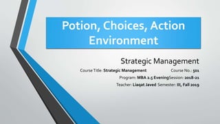 Potion, Choices, Action
Environment
Strategic Management
CourseTitle: Strategic Management Course No.: 501
Program: MBA 2.5 EveningSession: 2018-21
Teacher: Liaqat Javed Semester: III, Fall 2019
 