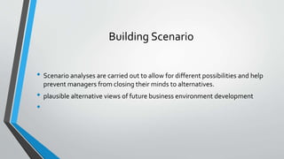 Building Scenario
• Scenario analyses are carried out to allow for different possibilities and help
prevent managers from closing their minds to alternatives.
• plausible alternative views of future business environment development
•
 