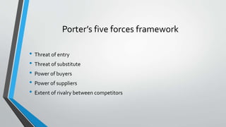 Porter’s five forces framework
• Threat of entry
• Threat of substitute
• Power of buyers
• Power of suppliers
• Extent of rivalry between competitors
 