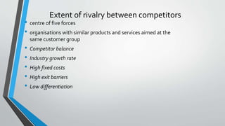 Extent of rivalry between competitors
• centre of five forces
• organisations with similar products and services aimed at the
same customer group
• Competitor balance
• Industry growth rate
• High fixed costs
• High exit barriers
• Low differentiation
 
