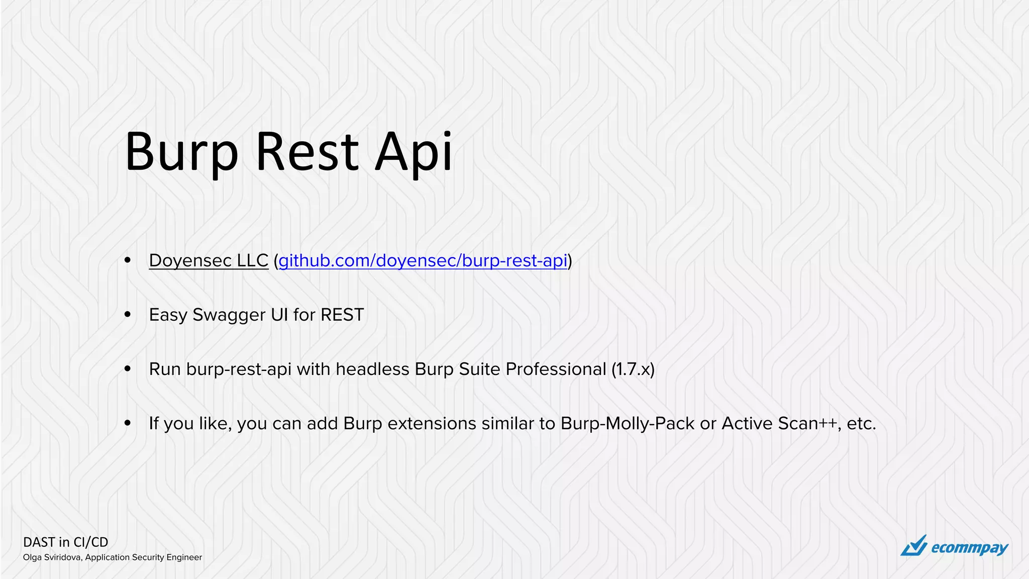 DAST in CI/CD
Olga Sviridova, Application Security Engineer
Burp Rest Api
• Doyensec LLC (github.com/doyensec/burp-rest-api)
• Easy Swagger UI for REST
• Run burp-rest-api with headless Burp Suite Professional (1.7.x)
• If you like, you can add Burp extensions similar to Burp-Molly-Pack or Active Scan++, etc.
 