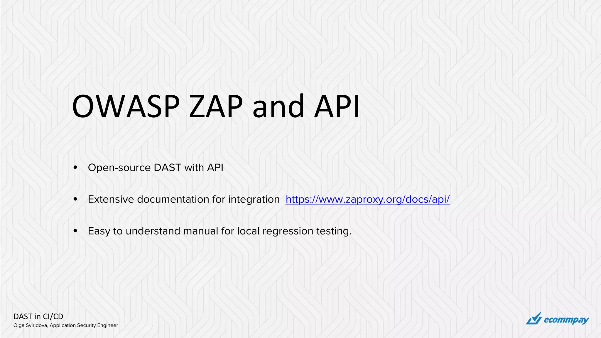 DAST in CI/CD
Olga Sviridova, Application Security Engineer
OWASP ZAP and API
• Open-source DAST with API
• Extensive documentation for integration https://www.zaproxy.org/docs/api/
• Easy to understand manual for local regression testing.
 
