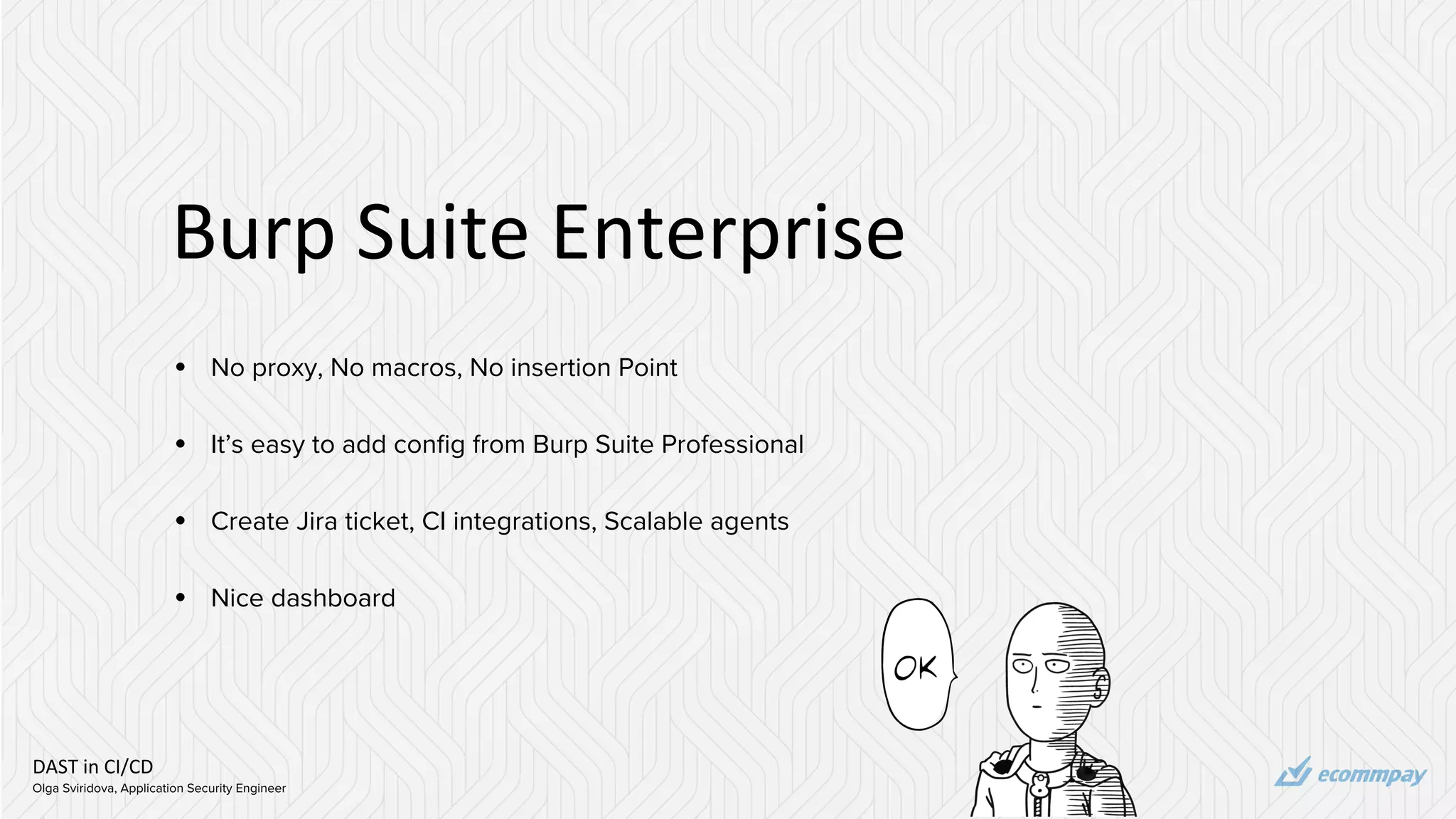 DAST in CI/CD
Olga Sviridova, Application Security Engineer
Burp Suite Enterprise
• No proxy, No macros, No insertion Point
• It’s easy to add config from Burp Suite Professional
• Create Jira ticket, CI integrations, Scalable agents
• Nice dashboard
 