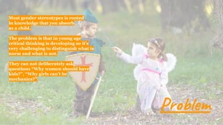 Most gender stereotypes is rooted
in knowledge that you absorb
as a child.
The problem is that in young age
critical thinking is developing so it’s
very challenging to distinguish what is
norm and what is not.
They can not deliberately ask
questions “Why women should have
kids?”, “Why girls can’t be
mechanics?”
Problem
 