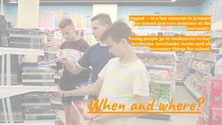 August — is a hot moment to prepare
for school and new semester at the
university.
Young people go to bookstores to buy
textbooks, notebooks, books and all
necessary things for school.
When and where?
 